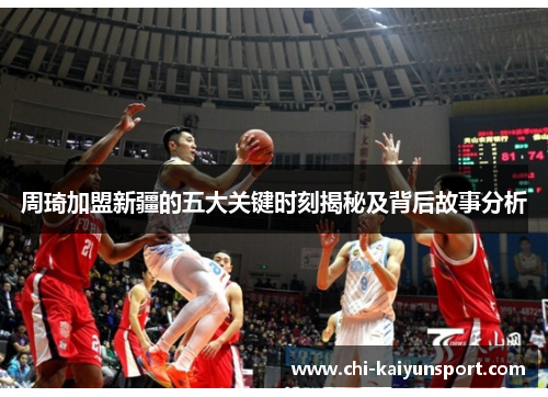 周琦加盟新疆的五大关键时刻揭秘及背后故事分析 周琦加盟新疆的五大关键时刻揭秘及背后故事分析