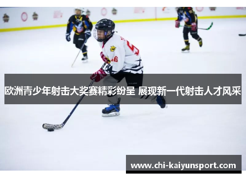 欧洲青少年射击大奖赛精彩纷呈 展现新一代射击人才风采 欧洲青少年射击大奖赛精彩纷呈 展现新一代射击人才风采