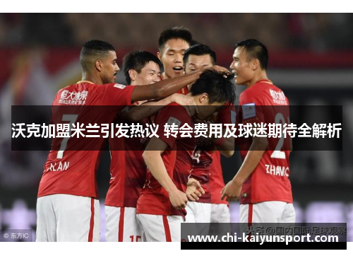 沃克加盟米兰引发热议 转会费用及球迷期待全解析