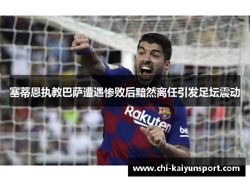 塞蒂恩执教巴萨遭遇惨败后黯然离任引发足坛震动 塞蒂恩执教巴萨遭遇惨败后黯然离任引发足坛震动