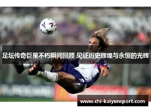 足坛传奇巨星不朽瞬间回顾 见证历史辉煌与永恒的光辉