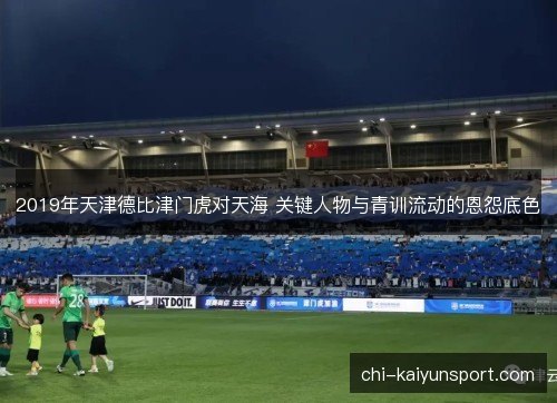 2019年天津德比津门虎对天海 关键人物与青训流动的恩怨底色